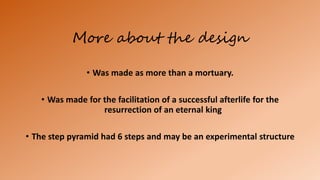 More about the design
• Was made as more than a mortuary.
• Was made for the facilitation of a successful afterlife for the
resurrection of an eternal king
• The step pyramid had 6 steps and may be an experimental structure
 