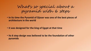 What's so special about a
pyramid with 6 steps
• In its time the Pyramid of Djoser was one of the best pieces of
architecture in the world
• It was designed for the king of Egypt at that time
• Its 6 step design was believed to be the foundation of other
pyramids
 