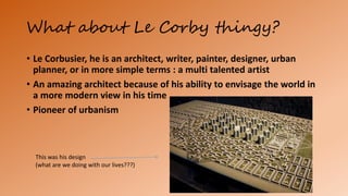 What about Le Corby thingy?
• Le Corbusier, he is an architect, writer, painter, designer, urban
planner, or in more simple terms : a multi talented artist
• An amazing architect because of his ability to envisage the world in
a more modern view in his time
• Pioneer of urbanism
This was his design
(what are we doing with our lives???)
 