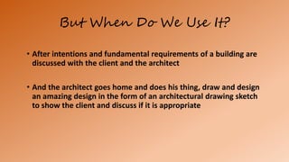 But When Do We Use It?
• After intentions and fundamental requirements of a building are
discussed with the client and the architect
• And the architect goes home and does his thing, draw and design
an amazing design in the form of an architectural drawing sketch
to show the client and discuss if it is appropriate
 