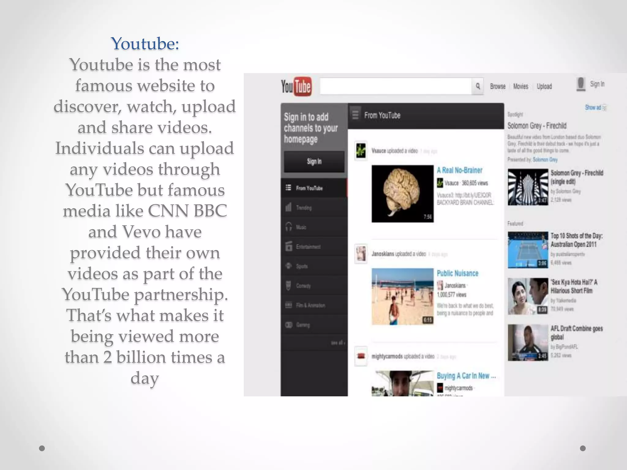 Youtube:
Youtube is the most
famous website to
discover, watch, upload
and share videos.
Individuals can upload
any videos through
YouTube but famous
media like CNN BBC
and Vevo have
provided their own
videos as part of the
YouTube partnership.
That’s what makes it
being viewed more
than 2 billion times a
day
 