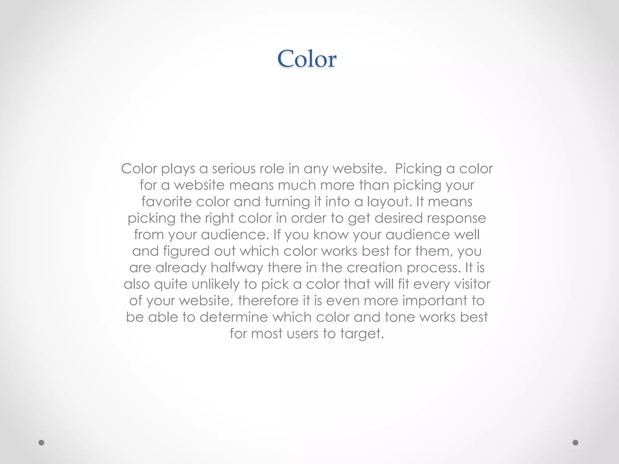 Color
Color plays a serious role in any website. Picking a color
for a website means much more than picking your
favorite color and turning it into a layout. It means
picking the right color in order to get desired response
from your audience. If you know your audience well
and figured out which color works best for them, you
are already halfway there in the creation process. It is
also quite unlikely to pick a color that will fit every visitor
of your website, therefore it is even more important to
be able to determine which color and tone works best
for most users to target.
 