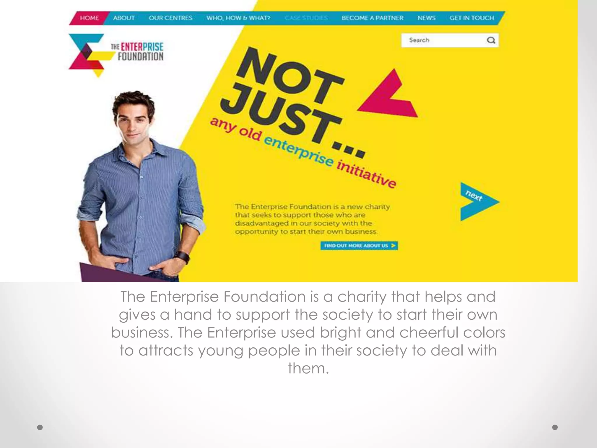 The Enterprise Foundation is a charity that helps and
gives a hand to support the society to start their own
business. The Enterprise used bright and cheerful colors
to attracts young people in their society to deal with
them.
 