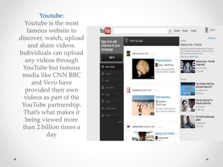 Youtube:
Youtube is the most
famous website to
discover, watch, upload
and share videos.
Individuals can upload
any videos through
YouTube but famous
media like CNN BBC
and Vevo have
provided their own
videos as part of the
YouTube partnership.
That’s what makes it
being viewed more
than 2 billion times a
day
 