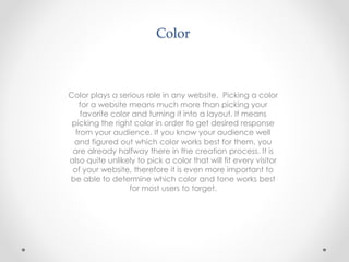 Color
Color plays a serious role in any website. Picking a color
for a website means much more than picking your
favorite color and turning it into a layout. It means
picking the right color in order to get desired response
from your audience. If you know your audience well
and figured out which color works best for them, you
are already halfway there in the creation process. It is
also quite unlikely to pick a color that will fit every visitor
of your website, therefore it is even more important to
be able to determine which color and tone works best
for most users to target.
 