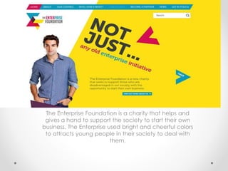 The Enterprise Foundation is a charity that helps and
gives a hand to support the society to start their own
business. The Enterprise used bright and cheerful colors
to attracts young people in their society to deal with
them.
 