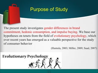 Purpose of Study
The present study investigates gender differences in brand
commitment, hedonic consumption, and impulse buying. We base our
hypotheses on tenets from the field of evolutionary psychology, which
over recent years has emerged as a valuable perspective for the study
of consumer behavior
(Hantula, 2003; Miller, 2009; Saad, 2007)
11
 