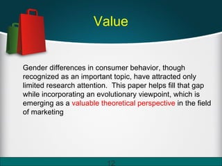 Value
Gender differences in consumer behavior, though
recognized as an important topic, have attracted only
limited research attention. This paper helps fill that gap
while incorporating an evolutionary viewpoint, which is
emerging as a valuable theoretical perspective in the field
of marketing
12
 