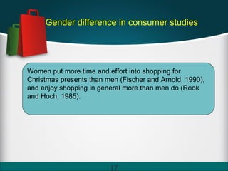 Gender difference in consumer studies
17
Women put more time and effort into shopping for
Christmas presents than men (Fischer and Arnold, 1990),
and enjoy shopping in general more than men do (Rook
and Hoch, 1985).
 