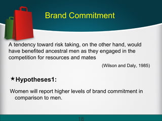 Brand Commitment
A tendency toward risk taking, on the other hand, would
have benefited ancestral men as they engaged in the
competition for resources and mates
(Wilson and Daly, 1985)
Hypotheses1:
Women will report higher levels of brand commitment in
comparison to men.
18
 