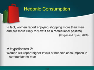 Hedonic Consumption
In fact, women report enjoying shopping more than men
and are more likely to view it as a recreational pastime
(Kruger and Byker, 2009)
Hypotheses 2:
Women will report higher levels of hedonic consumption in
comparison to men
19
 