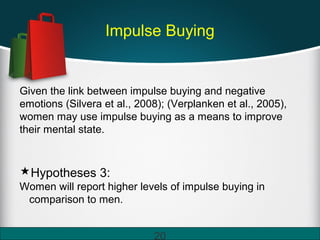 Impulse Buying
Given the link between impulse buying and negative
emotions (Silvera et al., 2008); (Verplanken et al., 2005),
women may use impulse buying as a means to improve
their mental state.
Hypotheses 3:
Women will report higher levels of impulse buying in
comparison to men.
20
 
