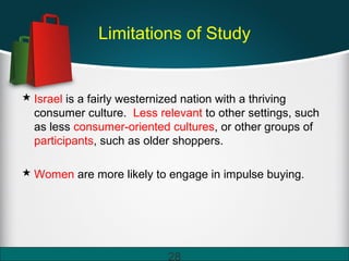 Limitations of Study
 Israel is a fairly westernized nation with a thriving
consumer culture. Less relevant to other settings, such
as less consumer-oriented cultures, or other groups of
participants, such as older shoppers.
 Women are more likely to engage in impulse buying.
28
 