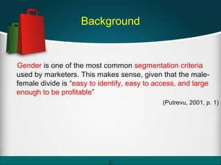 Background
Gender is one of the most common segmentation criteria
used by marketers. This makes sense, given that the male-
female divide is “easy to identify, easy to access, and large
enough to be profitable”
(Putrevu, 2001, p. 1)
6
 