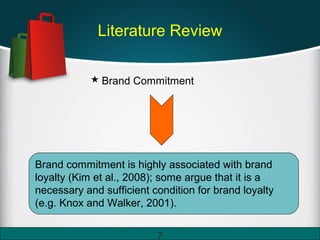 Literature Review
 Brand Commitment
Brand commitment is highly associated with brand
loyalty (Kim et al., 2008); some argue that it is a
necessary and sufficient condition for brand loyalty
(e.g. Knox and Walker, 2001).
7
 