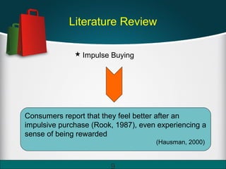 Literature Review
 Impulse Buying
Consumers report that they feel better after an
impulsive purchase (Rook, 1987), even experiencing a
sense of being rewarded
(Hausman, 2000)
9
 