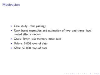 Motivation
Case study: rlme package
Rank based regression and estimation of two- and three- level
nested eﬀects models.
Goals: faster, less memory, more data
Before: 5,000 rows of data
After: 50,000 rows of data
 