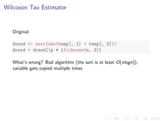 Wilcoxon Tau Estimator
Original:
dresd <- sort(abs(temp[, 1] - temp[, 2]))
dresd = dresd[(p + 1):choose(n, 2)]
What’s wrong? Bad algorithm (the sort is at least O(nlogn)),
variable gets copied multiple times
 