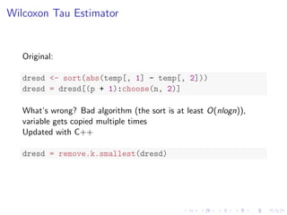 Wilcoxon Tau Estimator
Original:
dresd <- sort(abs(temp[, 1] - temp[, 2]))
dresd = dresd[(p + 1):choose(n, 2)]
What’s wrong? Bad algorithm (the sort is at least O(nlogn)),
variable gets copied multiple times
Updated with C++
dresd = remove.k.smallest(dresd)
 