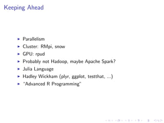 Keeping Ahead
Parallelism
Cluster: RMpi, snow
GPU: rpud
Probably not Hadoop, maybe Apache Spark?
Julia Language
Hadley Wickham (plyr, ggplot, testthat, ...)
“Advanced R Programming”
 