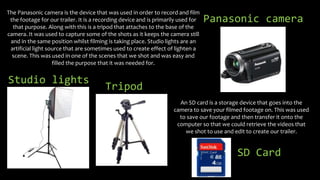 The Panasonic camera is the device that was used in order to record and film
the footage for our trailer. It is a recordin...
