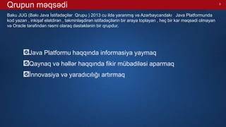 3
Qrupun məqsədi
Baku JUG (Bakı Java İstifadəçilər Qrupu ) 2013 cu ildə yaranmış və Azərbaycandakı Java Platformunda
kod yazan , inkişaf elətdirən , təkminləşdirən istifadəçilərin bir araya toplayan , heç bir kar məqsədi olmayan
və Oracle tərəfindən rəsmi olaraq dəstəklənin bir qrupdur.
Java Platformu haqqında informasiya yaymaq
Qaynaq və həllər haqqında fikir mübadiləsi aparmaq
İnnovasiya və yaradıcılığı artırmaq
 