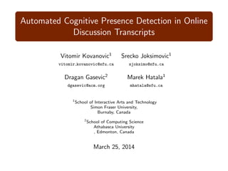 Automated Cognitive Presence Detection in Online
Discussion Transcripts
Vitomir Kovanovic1
Srecko Joksimovic1
vitomir kovanovic@sfu.ca sjoksimo@sfu.ca
Dragan Gasevic2
Marek Hatala1
dgasevic@acm.org mhatala@sfu.ca
1
School of Interactive Arts and Technology
Simon Fraser University,
Burnaby, Canada
2
School of Computing Science
Athabasca University
, Edmonton, Canada
March 25, 2014
 