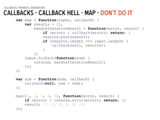 callbacks, promises, generators
Callbacks - Callback hell - map -
var map = function(input, callback) {
var results = [],
handleIterationResult = function(error, result) {
if (error) { callback(error); return; }
results.push(result);
if (results.length === input.length) {
callback(null, results);
}
};
input.forEach(function(num) {
sum(num, handleIterationResult);
});
};
!
var sum = function(num, callback) {
callback(null, num + num);
};
!
map([1, 2, 3, 4, 5], function(error, result) {
if (error) { console.error(error); return; };
result; // [2, 4, 6, 8, 10]
});
DON’t do it
 