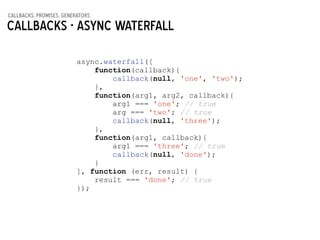 callbacks, promises, generators
Callbacks - async waterfall
async.waterfall([
function(callback){
callback(null, 'one', 'two');
},
function(arg1, arg2, callback){
arg1 === 'one'; // true
arg === 'two'; // true
callback(null, 'three');
},
function(arg1, callback){
arg1 === 'three'; // true
callback(null, 'done');
}
], function (err, result) {
result === 'done'; // true
});
 