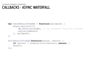 callbacks, promises, generators
Callbacks - async waterfall
var fetchResultFromDb = function(callback) {
async.waterfall([
db.fetch.bind(db), // to preserve function context
serializeResult
], callback);
};
!
fetchResultFromDb(function(error, result) {
if (error) { console.error(error); return; }
result;
});
 