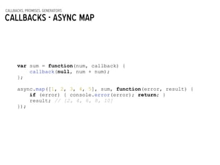 callbacks, promises, generators
Callbacks - async MAP
var sum = function(num, callback) {
callback(null, num + num);
};
!
async.map([1, 2, 3, 4, 5], sum, function(error, result) {
if (error) { console.error(error); return; }
result; // [2, 4, 6, 8, 10]
});
 