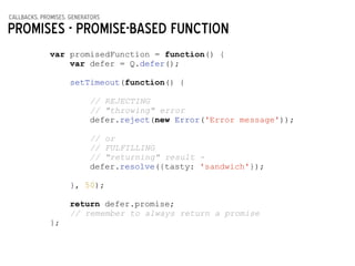 callbacks, promises, generators
Promises - Promise-based function
var promisedFunction = function() {
var defer = Q.defer();
!
setTimeout(function() {
!
// REJECTING
// "throwing" error
defer.reject(new Error('Error message'));
!
// or
// FULFILLING
// "returning" result -
defer.resolve({tasty: 'sandwich'});
!
}, 50);
!
return defer.promise;
// remember to always return a promise
};
 