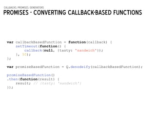callbacks, promises, generators
Promises - COnverting callback-based functions
var callbackBasedFunction = function(callback) {
setTimeout(function() {
callback(null, {tasty: 'sandwich'});
}, 50);
};
!
var promiseBasedFunction = Q.denodeify(callbackBasedFunction);
!
promiseBasedFunction()
.then(function(result) {
result; // {tasty: 'sandwich'}
});
 
