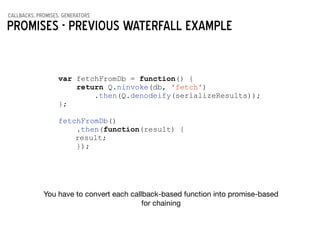 callbacks, promises, generators
Promises - previous waterfall example
var fetchFromDb = function() {
return Q.ninvoke(db, 'fetch')
.then(Q.denodeify(serializeResults));
};
!
fetchFromDb()
.then(function(result) {
result;
});
You have to convert each callback-based function into promise-based 

for chaining
 