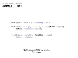 callbacks, promises, generators
Promises - MAP
var promisedSum = Q.denodeify(sum);
!
var promises = [1, 2, 3, 4, 5].map(function(num) {
return promisedSum(num);
});
!
Q.all(promises).then(function(result) {
console.log(result);
});
Q.all is a custom Q library function. 	

Not in spec.
 