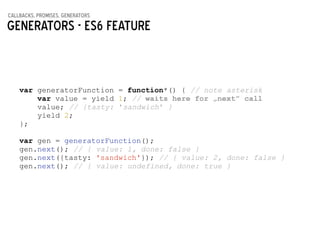 callbacks, promises, generators
Generators - ES6 feature
var generatorFunction = function*() { // note asterisk
var value = yield 1; // waits here for „next” call
value; // {tasty: 'sandwich' }
yield 2;
};
!
var gen = generatorFunction();
gen.next(); // { value: 1, done: false }
gen.next({tasty: 'sandwich'}); // { value: 2, done: false }
gen.next(); // { value: undefined, done: true }
 