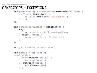 callbacks, promises, generators
Generators + Exceptions
var promisedStep = Q.denodeify(function(callback) {
setTimeout(function() {
callback(new Error('No butter!'));
}, 50);
});
!
var generatorFunction = function*() {
try {
var result = yield promisedStep;
} catch (error) {
error; // [Error: No butter!]
}
};
!
var gen = generatorFunction();
!
var result = gen.next();
result.value()
.then(function(result) {
gen.next(result);
}, function(error) {
gen.throw(error);
});
 
