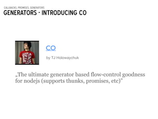 callbacks, promises, generators
Generators - introducing CO
CO
by TJ Holowaychuk
„The ultimate generator based flow-control goodness
for nodejs (supports thunks, promises, etc)”
 