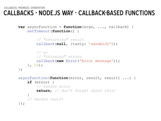callbacks, promises, generators
Callbacks - Node.js way - callback-based functions
var asyncFunction = function(args, ..., callback) {
setTimeout(function() {
!
// "returning" result
callback(null, {tasty: 'sandwich'});
!
// or
// "throwing" errors
callback(new Error('Error message'));
}, 50);
};
!
asyncFunction(function(error, result, result1 ...) {
if (error) {
// handle error
return; // don't forget about this!
}
// handle result
});
 