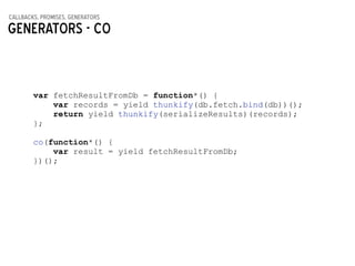 callbacks, promises, generators
Generators - CO
var fetchResultFromDb = function*() {
var records = yield thunkify(db.fetch.bind(db))();
return yield thunkify(serializeResults)(records);
};
!
co(function*() {
var result = yield fetchResultFromDb;
})();
 