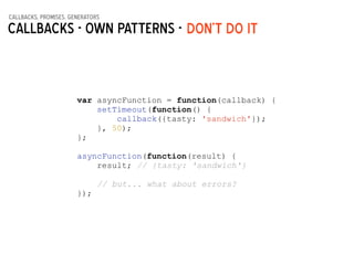 callbacks, promises, generators
Callbacks - Own patterns - DON’t do it
var asyncFunction = function(callback) {
setTimeout(function() {
callback({tasty: 'sandwich'});
}, 50);
};
!
asyncFunction(function(result) {
result; // {tasty: 'sandwich'}
!
// but... what about errors?
});
 