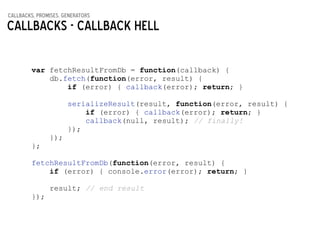 callbacks, promises, generators
Callbacks - Callback hell
var fetchResultFromDb = function(callback) {
db.fetch(function(error, result) {
if (error) { callback(error); return; }
!
serializeResult(result, function(error, result) {
if (error) { callback(error); return; }
callback(null, result); // finally!
});
});
};
!
fetchResultFromDb(function(error, result) {
if (error) { console.error(error); return; }
!
result; // end result
});
 