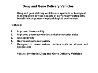 Drug and Gene Delivery Vehicles
Drug and gene delivery vehicles are synthetic or biological
biocompatible devices capable of carrying physiologically
beneficial components in physiological environment.
Features:
1. Improved bioavalability
2. Improved pharmacokinetics and pharmacodynamics
3. Site specificity
4. Decreased systemic toxicity
5. Designed to mimic natural carriers such as viruses and
lipoproteins
Focus: Synthetic Drug and Gene Delivery Vehicles
 