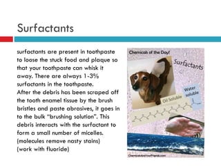 Surfactants
surfactants are present in toothpaste
to loose the stuck food and plaque so
that your toothpaste can whisk it
away. There are always 1-3%
surfactants in the toothpaste.
After the debris has been scraped off
the tooth enamel tissue by the brush
bristles and paste abrasives, it goes in
to the bulk “brushing solution”. This
debris interacts with the surfactant to
form a small number of micelles.
(molecules remove nasty stains)
(work with fluoride)
 