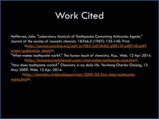 Work Cited
Hefferren, John. "Laboratory Analysis of Toothpastes Containing Anticaries Agents."
Journal of the society of cosmetic chemists. 18.Feb.5 (1967): 135-140. Print.
<http://journal.scconline.org/pdf/cc1967/cc018n02/p00135-p00140.pdf?
origin=publication_detail>.
"What makes toothpaste work?." The human touch of chemistry. N.p.. Web. 12 Apr 2014.
<http://humantouchofchemistry.com/what-makes-toothpaste-work.htm>.
"How does toothpaste works?." Chemistry in my daily life. Yewhong Charles Choong, 13
May 2009. Web. 12 Apr. 2014.
<http://chemistry-kiddo.blogspot.com/2009/05/how-does-toothpaste-
works.html>.
 
