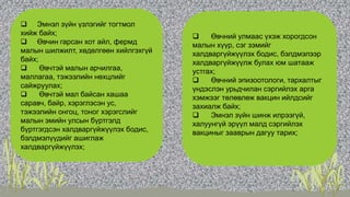 • 8.3.3 Эмнэл зүйн үзлэгийг тогтмол
хийж байх;
 Өвчин гарсан хот айл, фермд
малын шилжилт, хөдөлгөөн хийлгэхгүй
байх;
 Өвчтэй малын арчилгаа,
маллагаа, тэжээлийн нөхцлийг
сайжруулах;
 Өвчтэй мал байсан хашаа
саравч, байр, хэрэглэсэн ус,
тэжээлийн онгоц, тоног хэрэгслийг
малын эмийн улсын бүртгэлд
бүртгэгдсэн халдваргүйжүүлэх бодис,
бэлдмэлүүдийг ашиглаж
халдваргүйжүүлэх;
 Өвчний улмаас үхэж хорогдсон
малын хүүр, сэг зэмийг
халдваргүйжүүлэх бодис, бэлдмэлээр
халдваргүйжүүлж булах юм шатааж
устгах;
 Өвчний эпизоотологи, тархалтыг
үндэслэн урьдчилан сэргийлэх арга
хэмжээг төлөвлөж вакцин ийлдсийг
захиалж байх;
 Эмнэл зүйн шинж илрээгүй,
халуунгүй эрүүл малд сэргийлэх
вакциныг зааврын дагуу тарих;
 