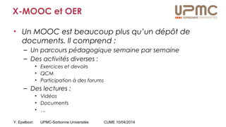 Y. Epelboin UPMC-Sorbonne Universités CUME 10/04/2014
X-MOOC et OER
• Un MOOC est beaucoup plus qu’un dépôt de
documents. Il comprend :
– Un parcours pédagogique semaine par semaine
– Des activités diverses :
• Exercices et devoirs
• QCM
• Participation à des forums
– Des lectures :
• Vidéos
• Documents
• …
 