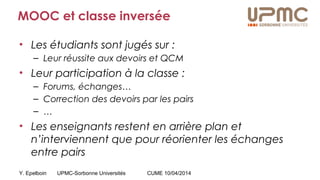 Y. Epelboin UPMC-Sorbonne Universités CUME 10/04/2014
MOOC et classe inversée
• Les étudiants sont jugés sur :
– Leur réussite aux devoirs et QCM
• Leur participation à la classe :
– Forums, échanges…
– Correction des devoirs par les pairs
– …
• Les enseignants restent en arrière plan et
n’interviennent que pour réorienter les échanges
entre pairs
 