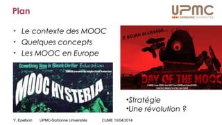 Y. Epelboin UPMC-Sorbonne Universités CUME 10/04/2014
Plan
• Le contexte des MOOC
• Quelques concepts
• Les MOOC en Europe
•Stratégie
•Une révolution ?
 