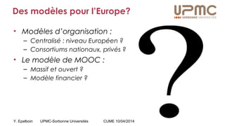 Y. Epelboin UPMC-Sorbonne Universités CUME 10/04/2014
Des modèles pour l’Europe?
• Modèles d’organisation :
– Centralisé : niveau Européen ?
– Consortiums nationaux, privés ?
• Le modèle de MOOC :
– Massif et ouvert ?
– Modèle financier ?
 